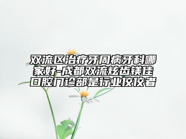 双流区治疗牙周病牙科哪家好-成都双流炫齿镁佳口腔门诊部是行业佼佼者