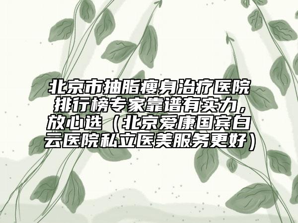 北京市抽脂瘦身治疗医院排行榜专家靠谱有实力，放心选（北京爱康国宾白云医院私立医美服务更好）