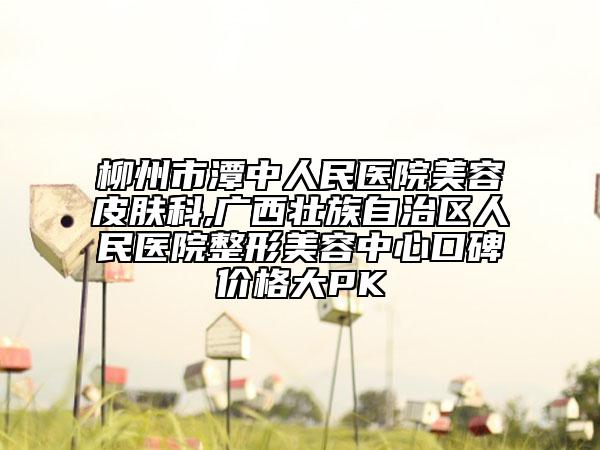柳州市潭中人民医院美容皮肤科,广西壮族自治区人民医院整形美容中心口碑价格大PK