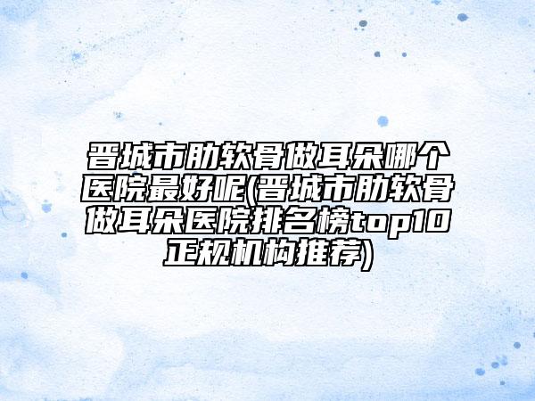 晋城市肋软骨做耳朵哪个医院最好呢(晋城市肋软骨做耳朵医院排名榜top10正规机构推荐)