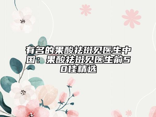 有名的果酸祛斑见医生中国：果酸祛斑见医生前50佳精选