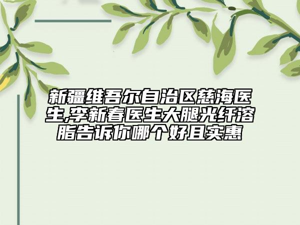 新疆维吾尔自治区慈海医生,李新春医生大腿光纤溶脂告诉你哪个好且实惠
