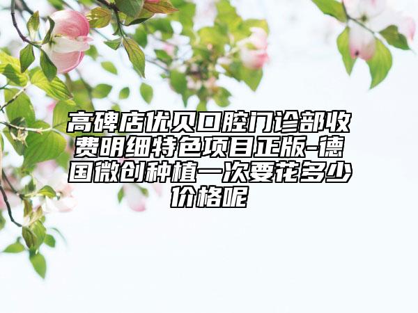 高碑店优贝口腔门诊部收费明细特色项目正版-德国微创种植一次要花多少价格呢