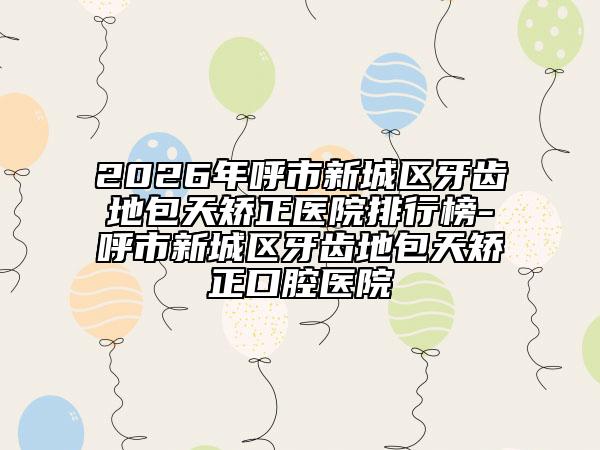 2026年呼市新城区牙齿地包天矫正医院排行榜-呼市新城区牙齿地包天矫正口腔医院