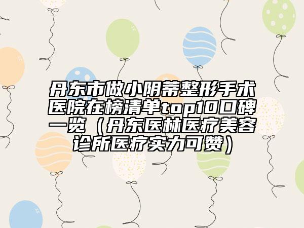 丹东市做小阴蒂整形手术医院在榜清单top10口碑一览（丹东医林医疗美容诊所医疗实力可赞）