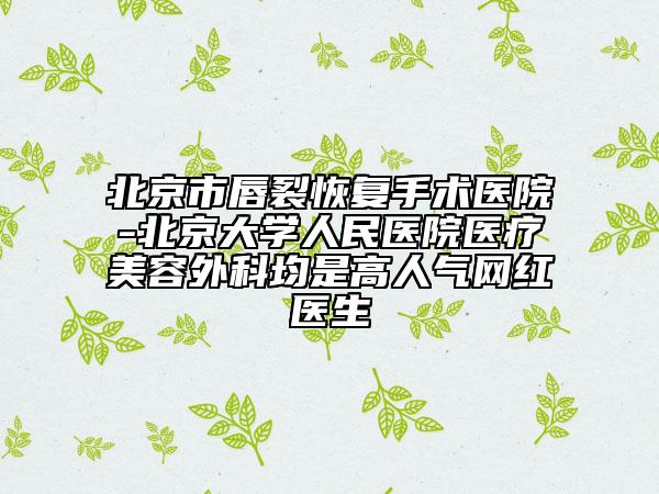 北京市唇裂恢复手术医院-北京大学人民医院医疗美容外科均是高人气网红医生