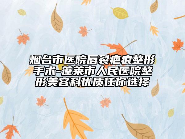 烟台市医院唇裂疤痕整形手术-蓬莱市人民医院整形美容科优质任你选择