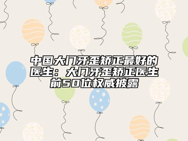 中国大门牙歪矫正最好的医生：大门牙歪矫正医生前50位权威披露