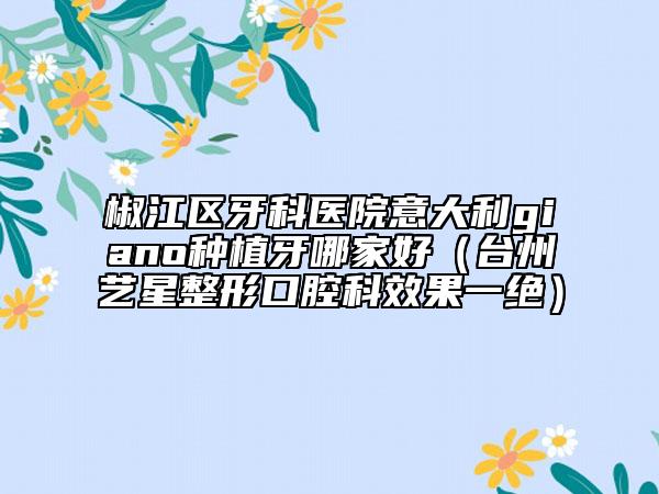 椒江区牙科医院意大利giano种植牙哪家好（台州艺星整形口腔科效果一绝）