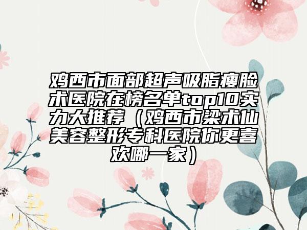 鸡西市面部超声吸脂瘦脸术医院在榜名单top10实力大推荐（鸡西市梁术仙美容整形专科医院你更喜欢哪一家）