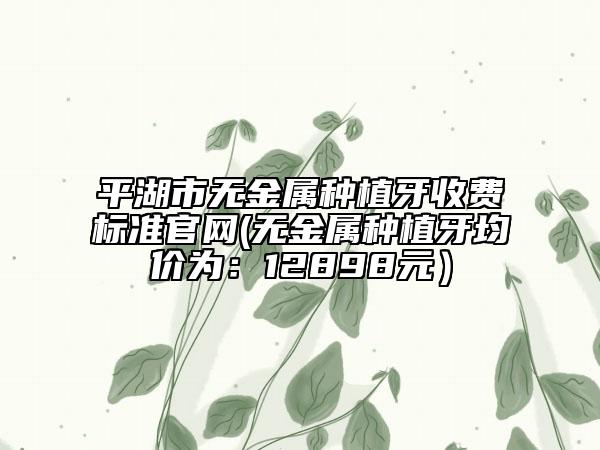 平湖市无金属种植牙收费标准官网(无金属种植牙均价为：12898元）