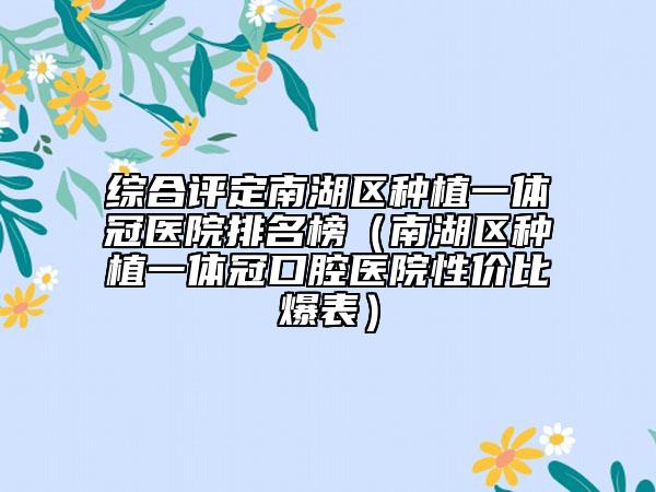 综合评定南湖区种植一体冠医院排名榜（南湖区种植一体冠口腔医院性价比爆表）