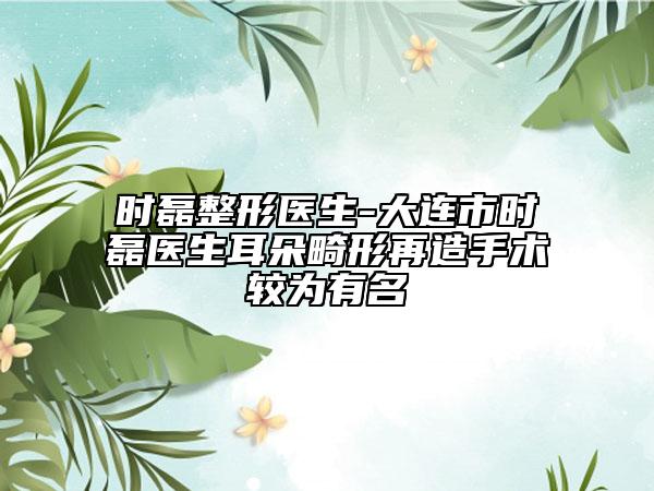 时磊整形医生-大连市时磊医生耳朵畸形再造手术较为有名