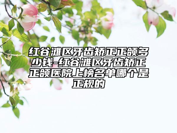 红谷滩区牙齿矫正正颌多少钱-红谷滩区牙齿矫正正颌医院上榜名单哪个是正规的