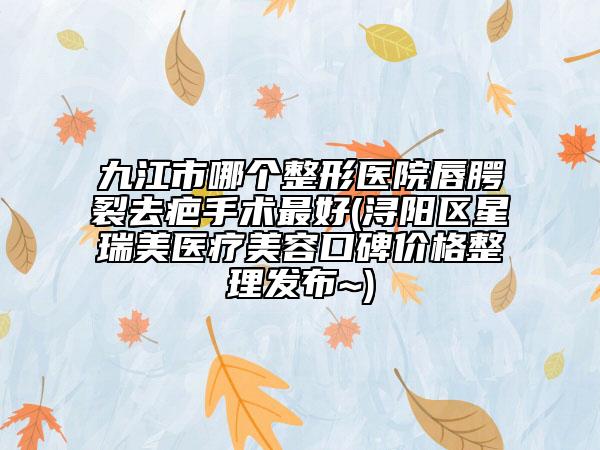 九江市哪个整形医院唇腭裂去疤手术最好(浔阳区星瑞美医疗美容口碑价格整理发布~)
