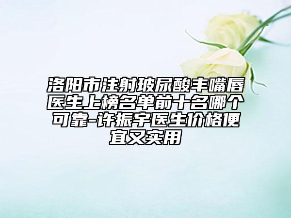 洛阳市注射玻尿酸丰嘴唇医生上榜名单前十名哪个可靠-许振宇医生价格便宜又实用