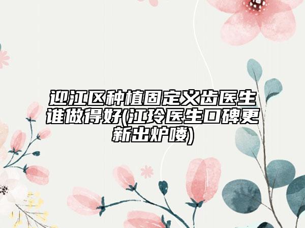 迎江区种植固定义齿医生谁做得好(江玲医生口碑更新出炉喽)