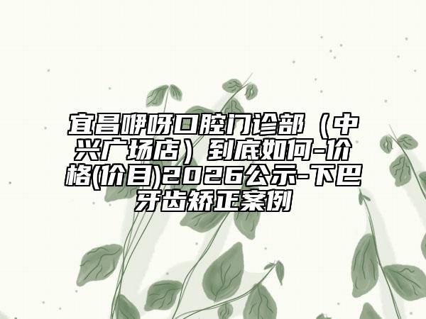 宜昌咿呀口腔门诊部（中兴广场店）到底如何-价格(价目)2026公示-下巴牙齿矫正案例