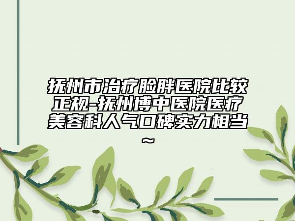 抚州市治疗脸胖医院比较正规-抚州博中医院医疗美容科人气口碑实力相当~