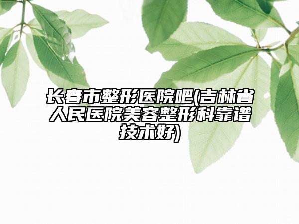 长春市整形医院吧(吉林省人民医院美容整形科靠谱技术好)