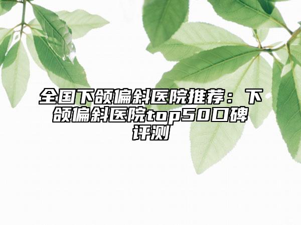 全国下颌偏斜医院推荐：下颌偏斜医院top50口碑评测