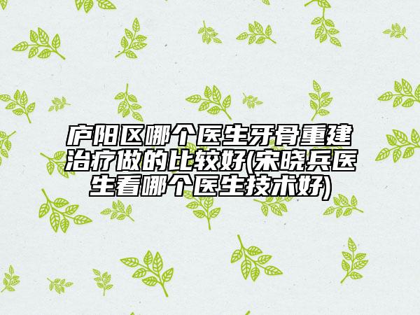 庐阳区哪个医生牙骨重建治疗做的比较好(宋晓兵医生看哪个医生技术好)