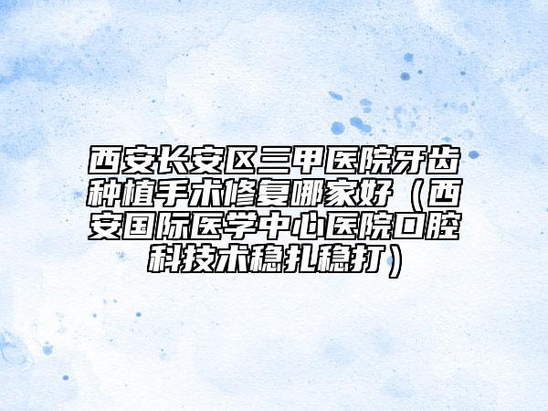 西安长安区三甲医院牙齿种植手术修复哪家好（西安国际医学中心医院口腔科技术稳扎稳打）