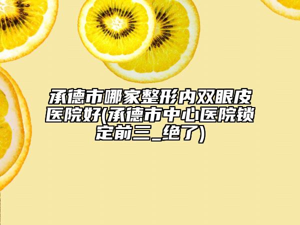 承德市哪家整形内双眼皮医院好(承德市中心医院锁定前三_绝了)