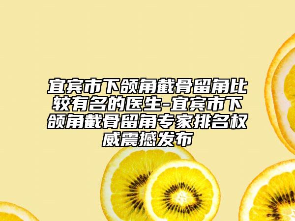 宜宾市下颌角截骨留角比较有名的医生-宜宾市下颌角截骨留角专家排名权威震撼发布