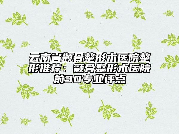 云南省颧骨整形术医院整形推荐：颧骨整形术医院前30专业评点