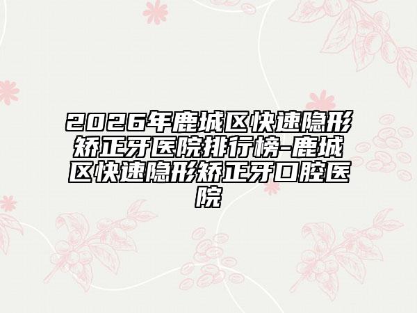 2026年鹿城区快速隐形矫正牙医院排行榜-鹿城区快速隐形矫正牙口腔医院