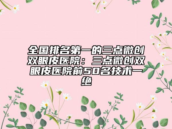 全国排名第一的三点微创双眼皮医院：三点微创双眼皮医院前50名技术一绝