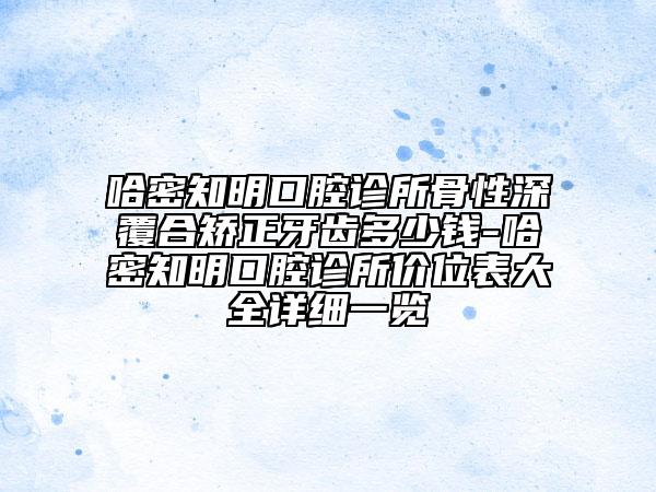 哈密知明口腔诊所骨性深覆合矫正牙齿多少钱-哈密知明口腔诊所价位表大全详细一览