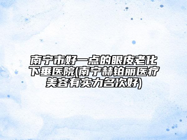 南宁市好一点的眼皮老化下垂医院(南宁赫铂丽医疗美容有实力名次好)