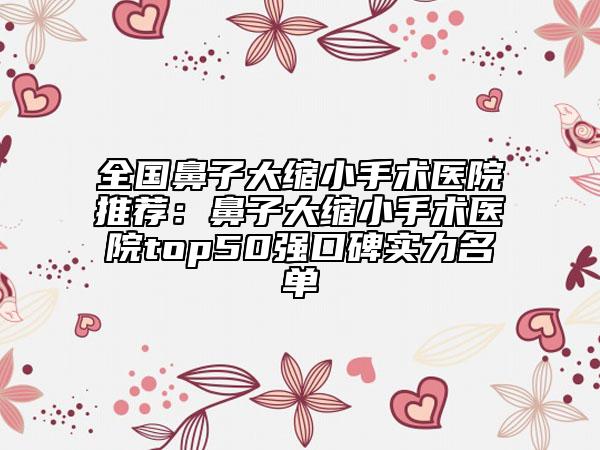 全国鼻子大缩小手术医院推荐：鼻子大缩小手术医院top50强口碑实力名单