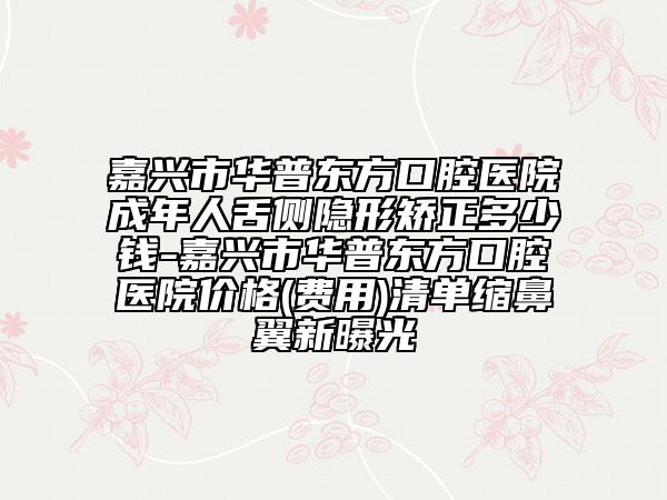 嘉兴市华普东方口腔医院成年人舌侧隐形矫正多少钱-嘉兴市华普东方口腔医院价格(费用)清单缩鼻翼新曝光