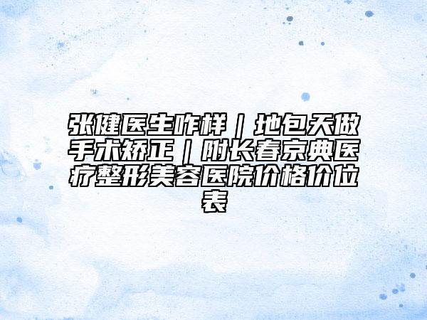 张健医生咋样｜地包天做手术矫正｜附长春京典医疗整形美容医院价格价位表