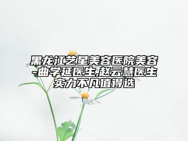 黑龙江艺星美容医院美容-曲学延医生,赵云慧医生实力不凡值得选