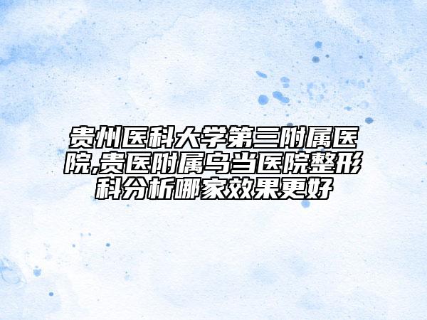 贵州医科大学第三附属医院,贵医附属乌当医院整形科分析哪家效果更好