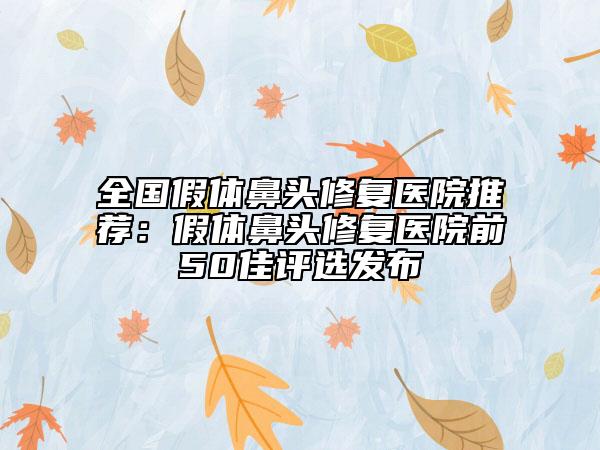全国假体鼻头修复医院推荐：假体鼻头修复医院前50佳评选发布