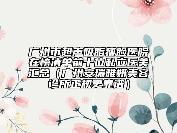 广州市超声吸脂瘦脸医院在榜清单前十位私立医美汇总（广州安瑞雅妍美容诊所正规更靠谱）