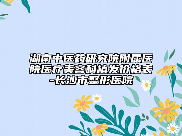 湖南中医药研究院附属医院医疗美容科植发价格表-长沙市整形医院