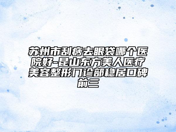 苏州市刮痧去眼袋哪个医院好-昆山东方美人医疗美容整形门诊部稳居口碑前三