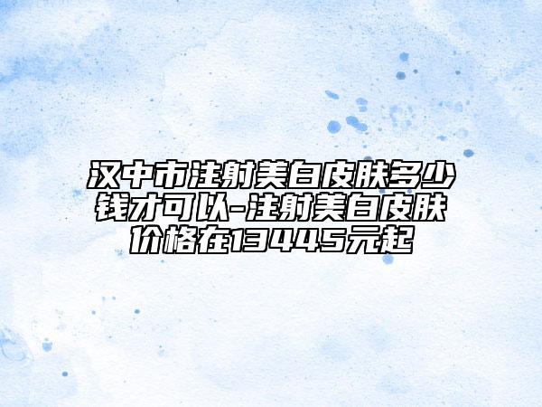 汉中市注射美白皮肤多少钱才可以-注射美白皮肤价格在13445元起
