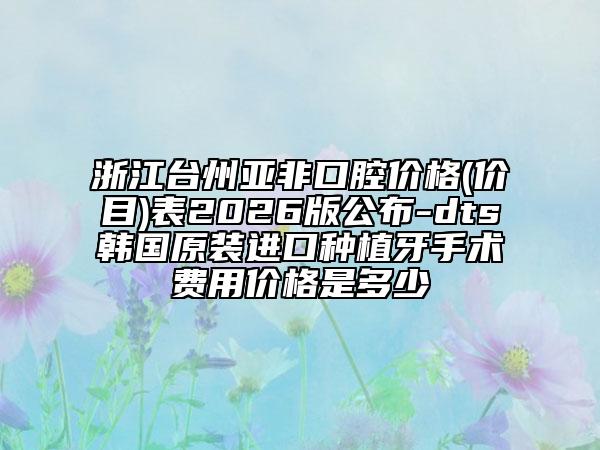 浙江台州亚非口腔价格(价目)表2026版公布-dts韩国原装进口种植牙手术费用价格是多少