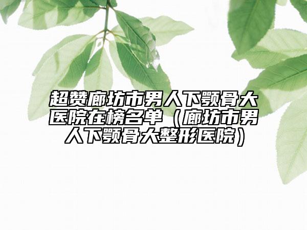 超赞廊坊市男人下颚骨大医院在榜名单（廊坊市男人下颚骨大整形医院）