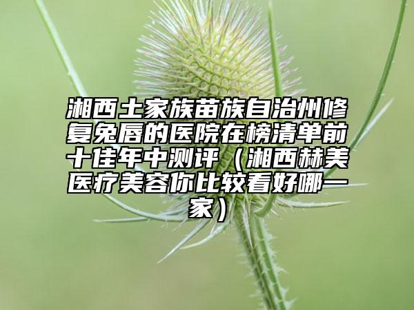 湘西土家族苗族自治州修复兔唇的医院在榜清单前十佳年中测评（湘西赫美医疗美容你比较看好哪一家）