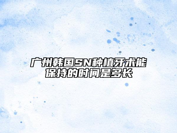 广州韩国SN种植牙术能保持的时间是多长