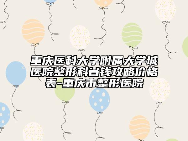 重庆医科大学附属大学城医院整形科省钱攻略价格表-重庆市整形医院