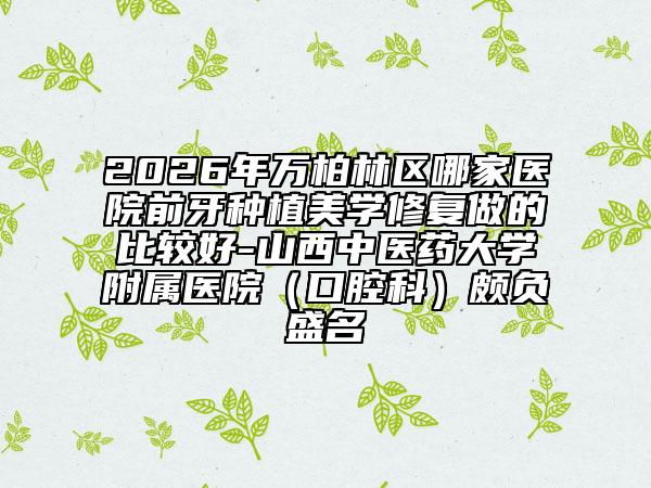 2026年万柏林区哪家医院前牙种植美学修复做的比较好-山西中医药大学附属医院（口腔科）颇负盛名